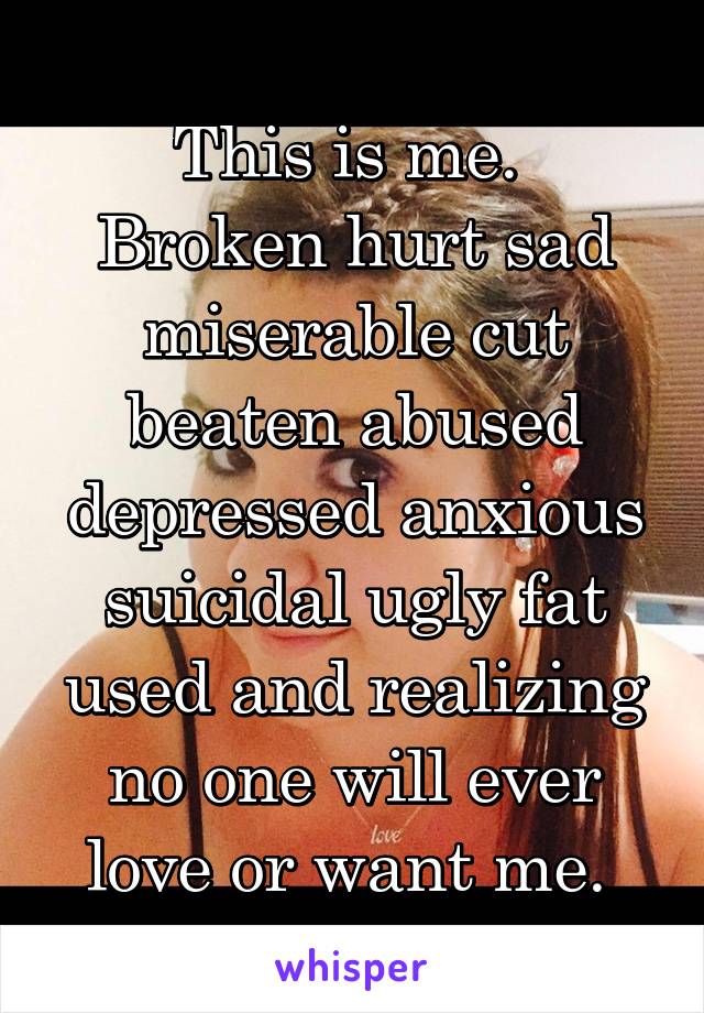 This is me. 
Broken hurt sad miserable cut beaten abused depressed anxious suicidal ugly fat used and realizing no one will ever love or want me. 