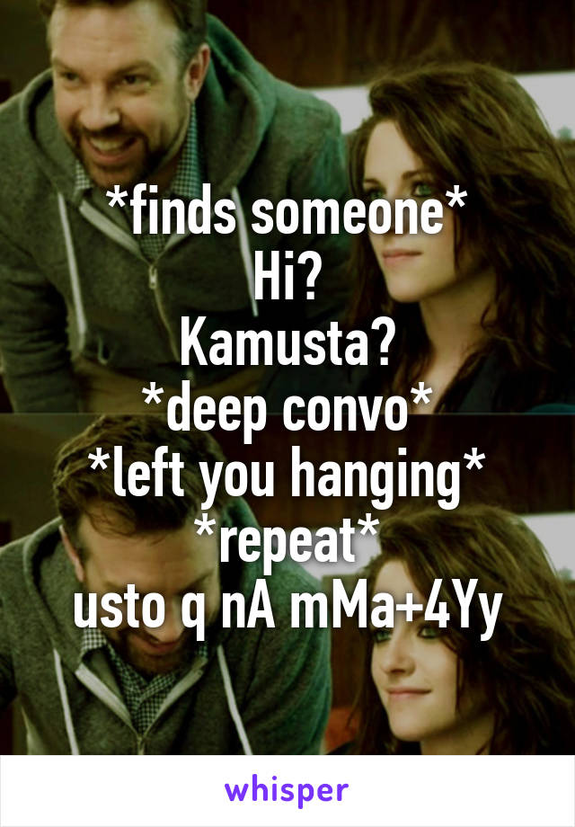 *finds someone*
Hi?
Kamusta?
*deep convo*
*left you hanging*
*repeat*
usto q nA mMa+4Yy