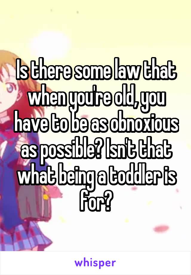Is there some law that when you're old, you have to be as obnoxious as possible? Isn't that what being a toddler is for?
