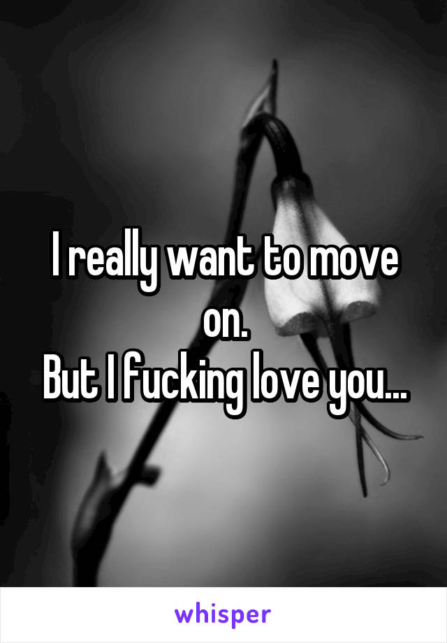 I really want to move on.
But I fucking love you...