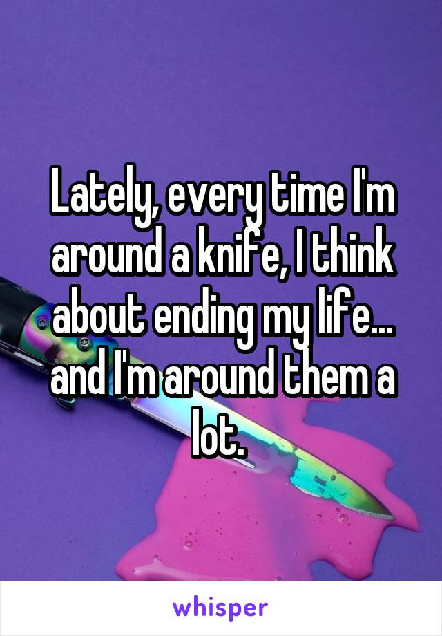 Lately, every time I'm around a knife, I think about ending my life... and I'm around them a lot. 