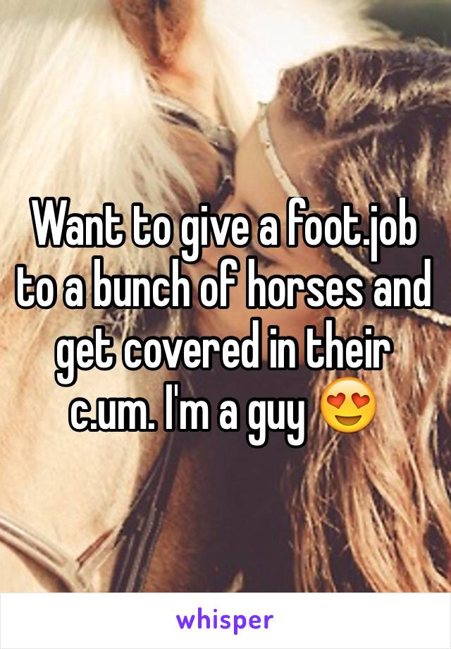 Want to give a foot.job to a bunch of horses and get covered in their c.um. I'm a guy 😍