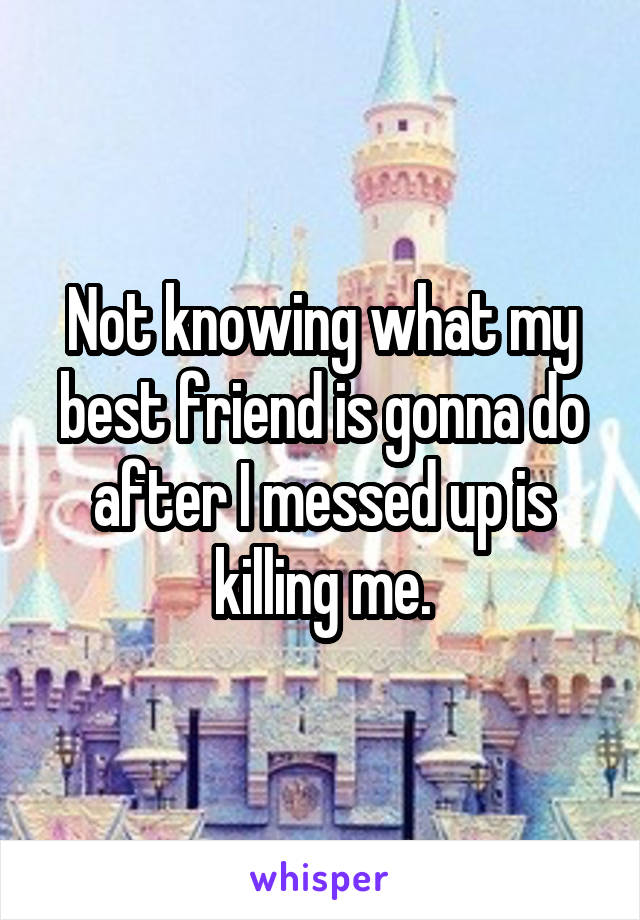 Not knowing what my best friend is gonna do after I messed up is killing me.