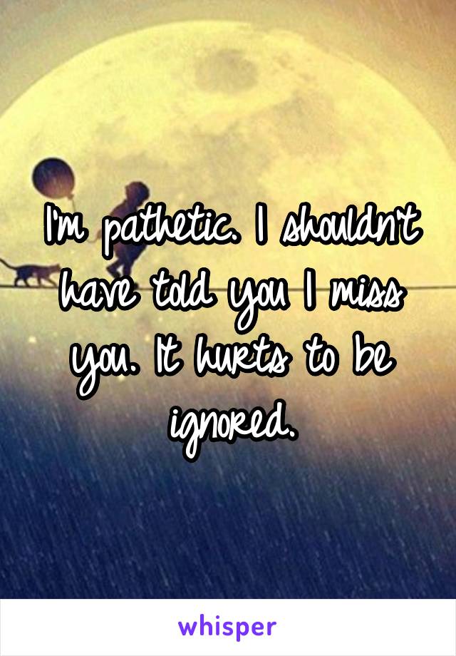 I'm pathetic. I shouldn't have told you I miss you. It hurts to be ignored.