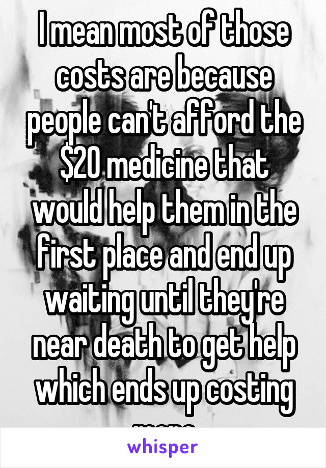 I mean most of those costs are because people can't afford the $20 medicine that would help them in the first place and end up waiting until they're near death to get help which ends up costing more