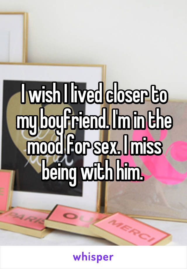 I wish I lived closer to my boyfriend. I'm in the mood for sex. I miss being with him. 