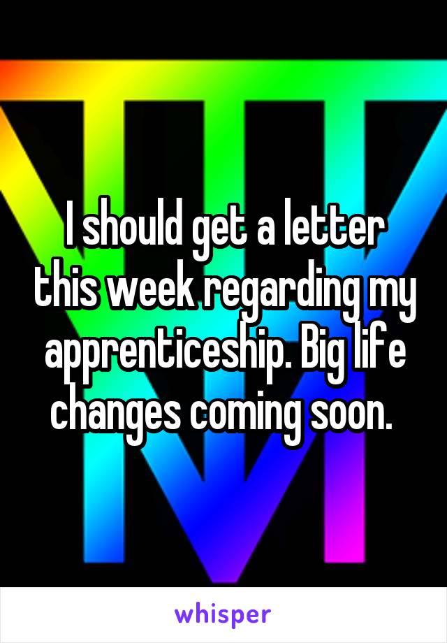 I should get a letter this week regarding my apprenticeship. Big life changes coming soon. 