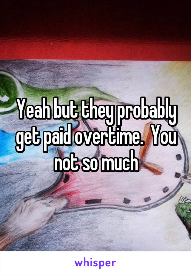 Yeah but they probably get paid overtime.  You not so much