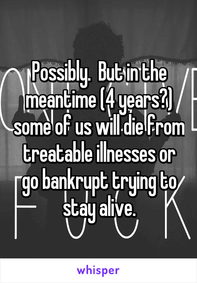 Possibly.  But in the meantime (4 years?) some of us will die from treatable illnesses or go bankrupt trying to stay alive.