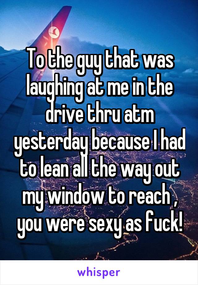 To the guy that was laughing at me in the drive thru atm yesterday because I had to lean all the way out my window to reach , you were sexy as fuck!