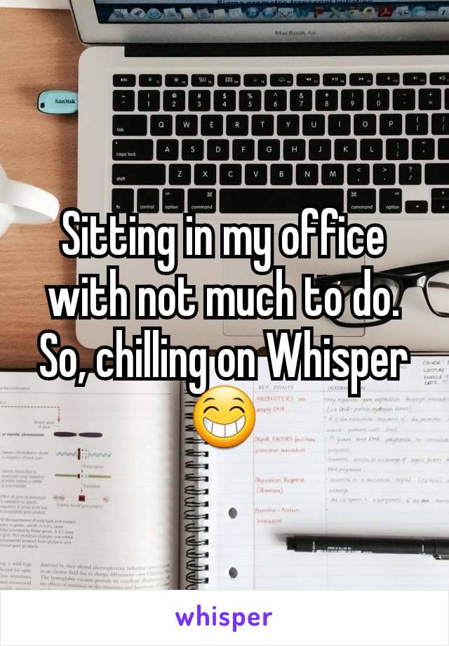 Sitting in my office with not much to do.  So, chilling on Whisper 😁