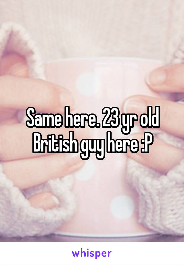 Same here. 23 yr old British guy here :P