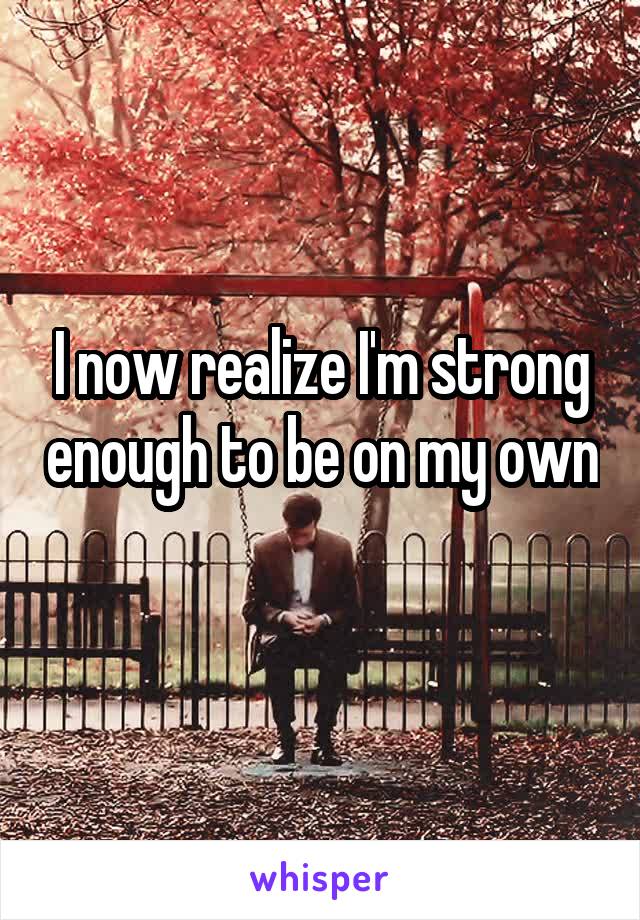 I now realize I'm strong enough to be on my own 