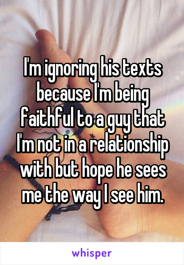 I'm ignoring his texts because I'm being faithful to a guy that I'm not in a relationship with but hope he sees me the way I see him.