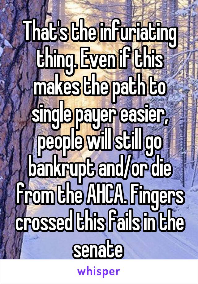 That's the infuriating thing. Even if this makes the path to single payer easier, people will still go bankrupt and/or die from the AHCA. Fingers crossed this fails in the senate 