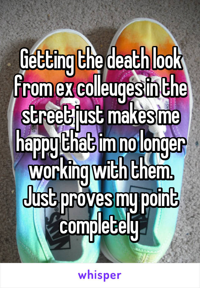 Getting the death look from ex colleuges in the street just makes me happy that im no longer working with them. Just proves my point completely 