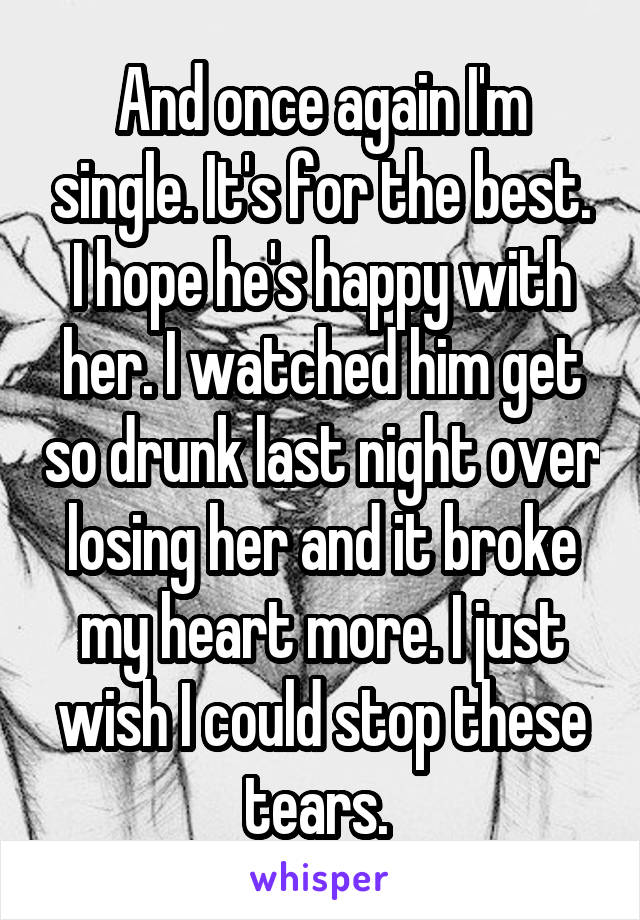 And once again I'm single. It's for the best. I hope he's happy with her. I watched him get so drunk last night over losing her and it broke my heart more. I just wish I could stop these tears. 