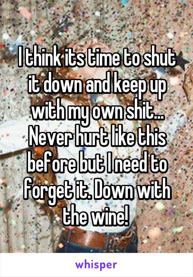 I think its time to shut it down and keep up with my own shit...
Never hurt like this before but I need to forget it. Down with the wine! 