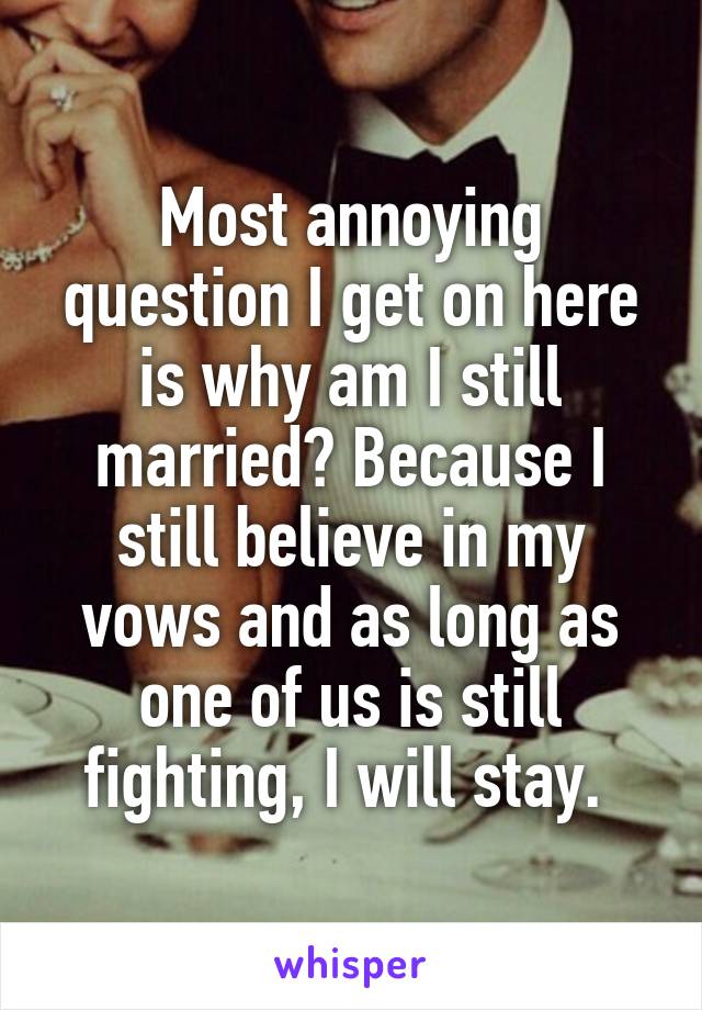 Most annoying question I get on here is why am I still married? Because I still believe in my vows and as long as one of us is still fighting, I will stay. 