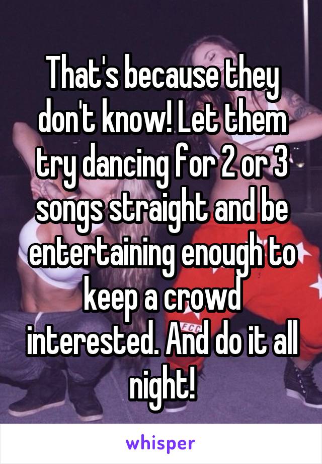 That's because they don't know! Let them try dancing for 2 or 3 songs straight and be entertaining enough to keep a crowd interested. And do it all night!