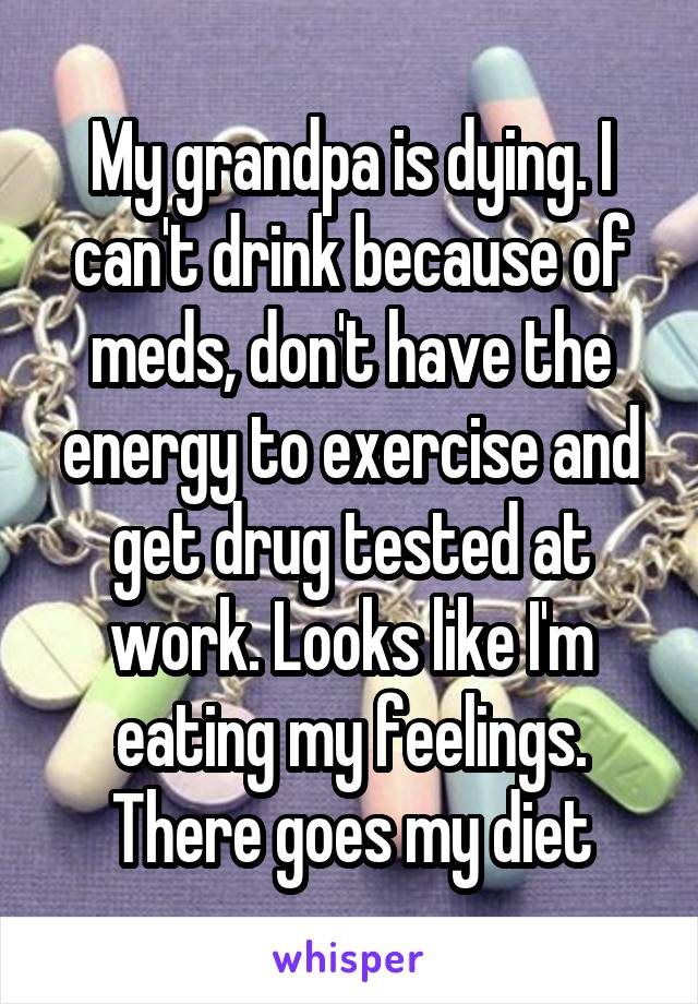 My grandpa is dying. I can't drink because of meds, don't have the energy to exercise and get drug tested at work. Looks like I'm eating my feelings. There goes my diet