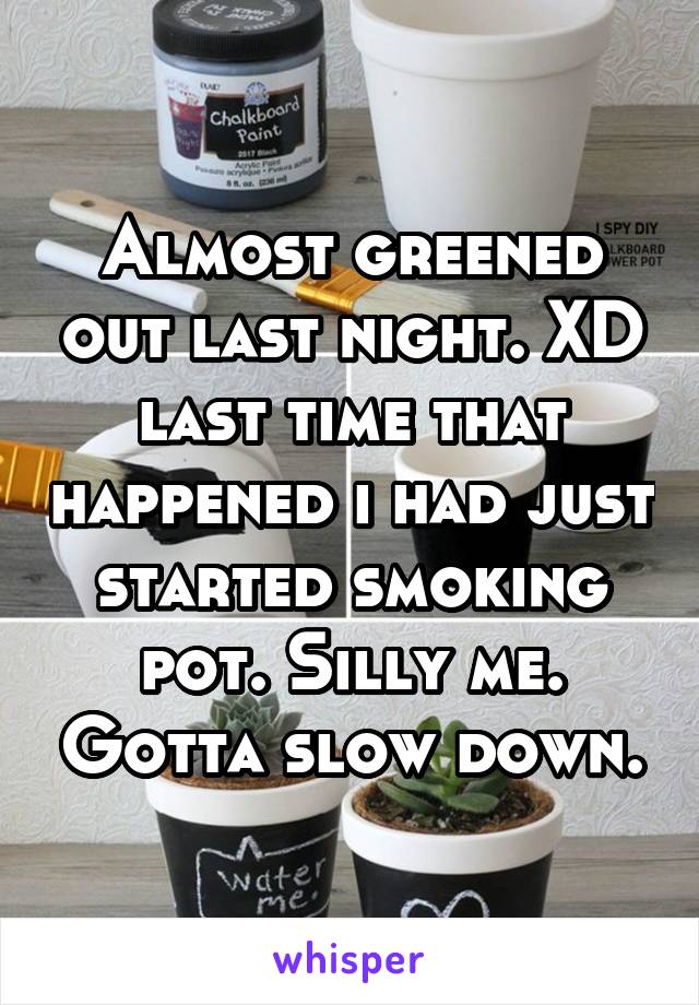 Almost greened out last night. XD last time that happened i had just started smoking pot. Silly me. Gotta slow down.