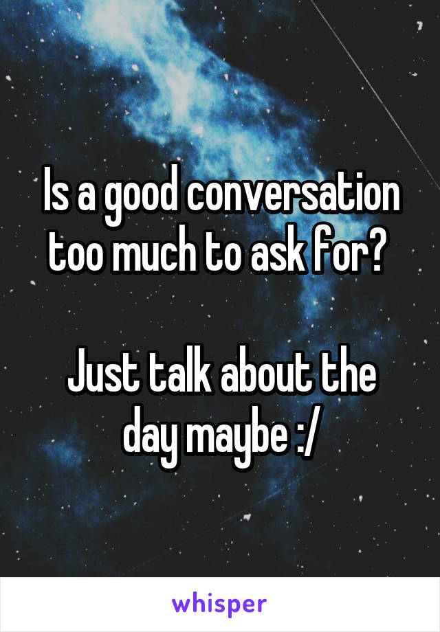 Is a good conversation too much to ask for? 

Just talk about the day maybe :/