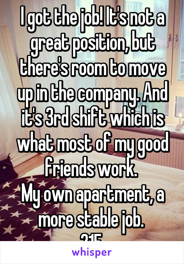 I got the job! It's not a great position, but there's room to move up in the company. And it's 3rd shift which is what most of my good friends work. 
My own apartment, a more stable job. 
21F 