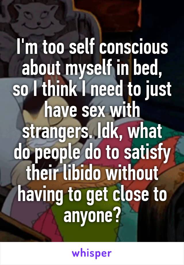 I'm too self conscious about myself in bed, so I think I need to just have sex with strangers. Idk, what do people do to satisfy their libido without having to get close to anyone?