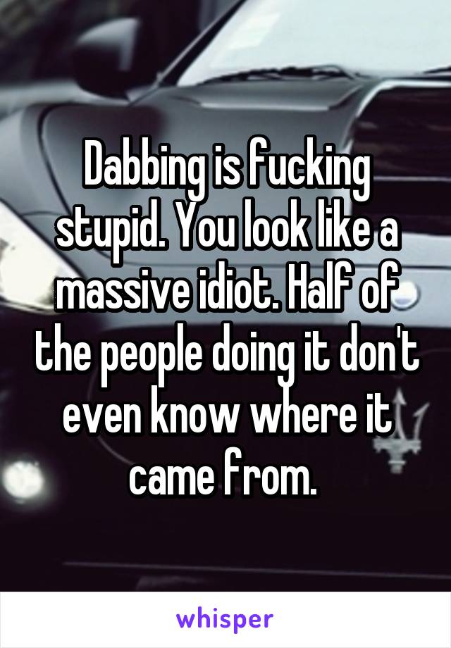 Dabbing is fucking stupid. You look like a massive idiot. Half of the people doing it don't even know where it came from. 