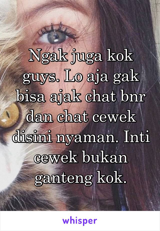 Ngak juga kok guys. Lo aja gak bisa ajak chat bnr dan chat cewek disini nyaman. Inti cewek bukan ganteng kok.