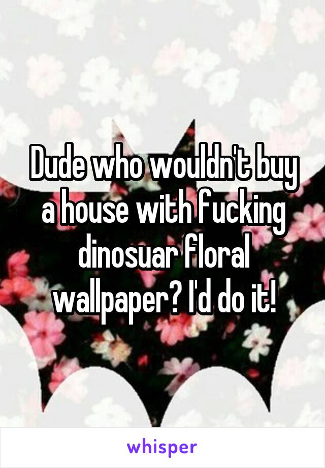 Dude who wouldn't buy a house with fucking dinosuar floral wallpaper? I'd do it!