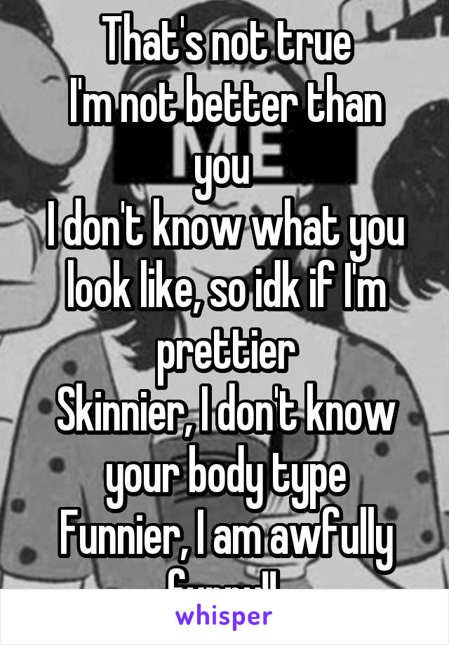 That's not true
I'm not better than you 
I don't know what you look like, so idk if I'm prettier
Skinnier, I don't know your body type
Funnier, I am awfully funny!! 