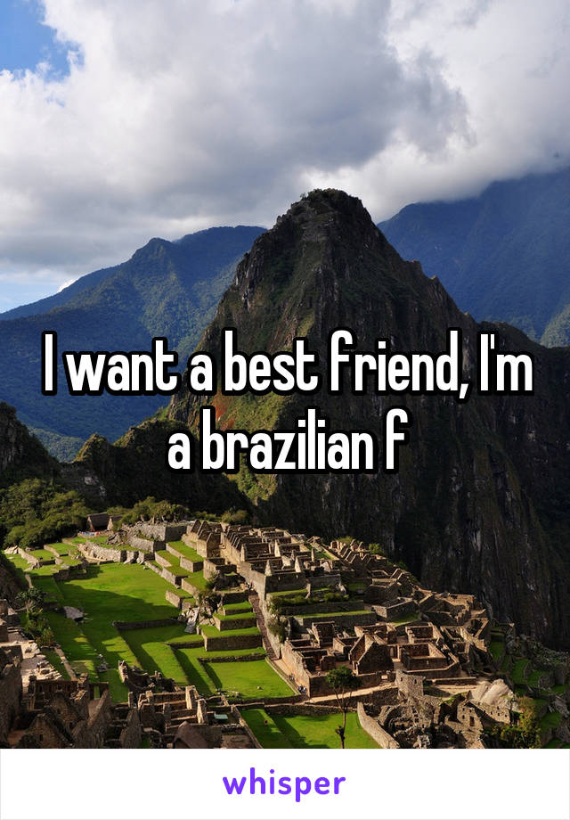 I want a best friend, I'm a brazilian f