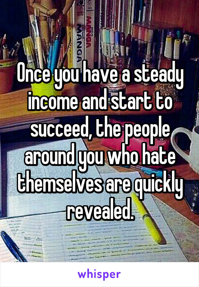 Once you have a steady income and start to succeed, the people around you who hate themselves are quickly revealed.