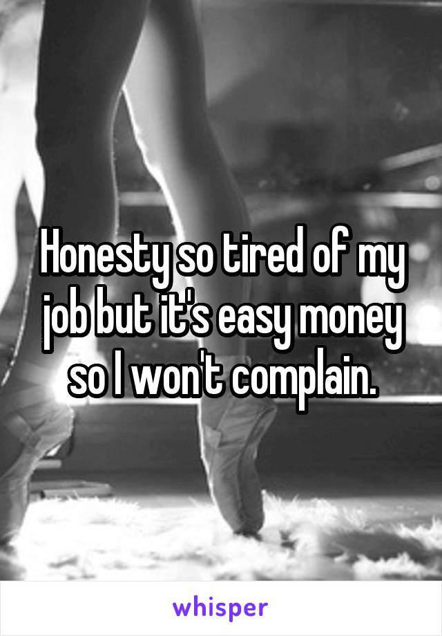 Honesty so tired of my job but it's easy money so I won't complain.