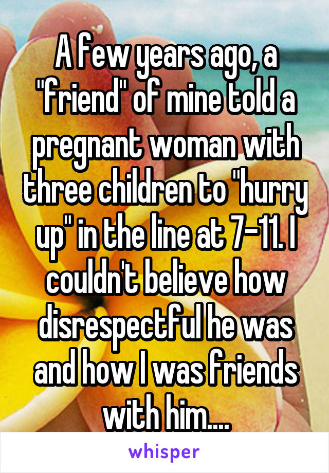 A few years ago, a "friend" of mine told a pregnant woman with three children to "hurry up" in the line at 7-11. I couldn't believe how disrespectful he was and how I was friends with him....