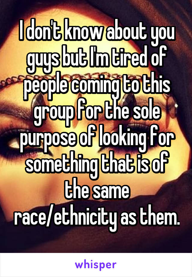 I don't know about you guys but I'm tired of people coming to this group for the sole purpose of looking for something that is of the same race/ethnicity as them. 