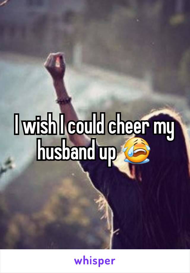 I wish I could cheer my husband up 😭