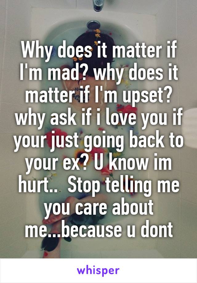 Why does it matter if I'm mad? why does it matter if I'm upset? why ask if i love you if your just going back to your ex? U know im hurt..  Stop telling me you care about me...because u dont