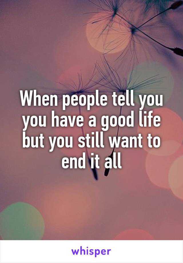 When people tell you you have a good life but you still want to end it all