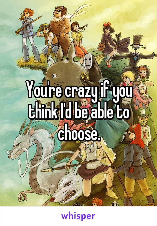 You're crazy if you think I'd be able to choose.