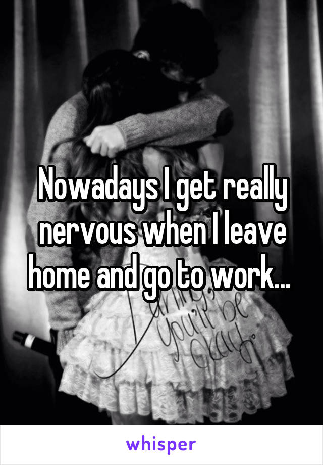 Nowadays I get really nervous when I leave home and go to work... 