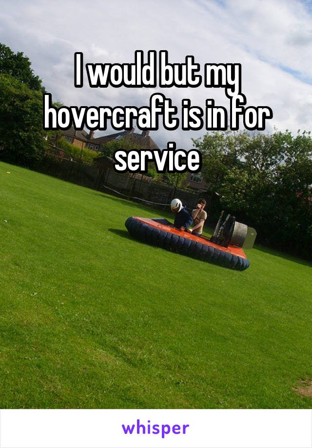 I would but my hovercraft is in for service




