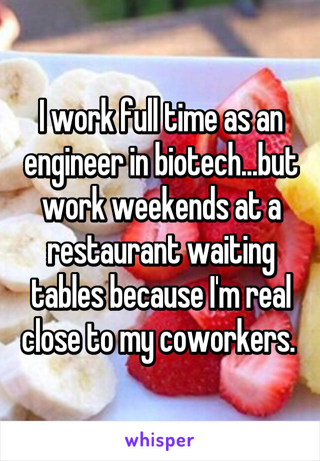 I work full time as an engineer in biotech...but work weekends at a restaurant waiting tables because I'm real close to my coworkers. 