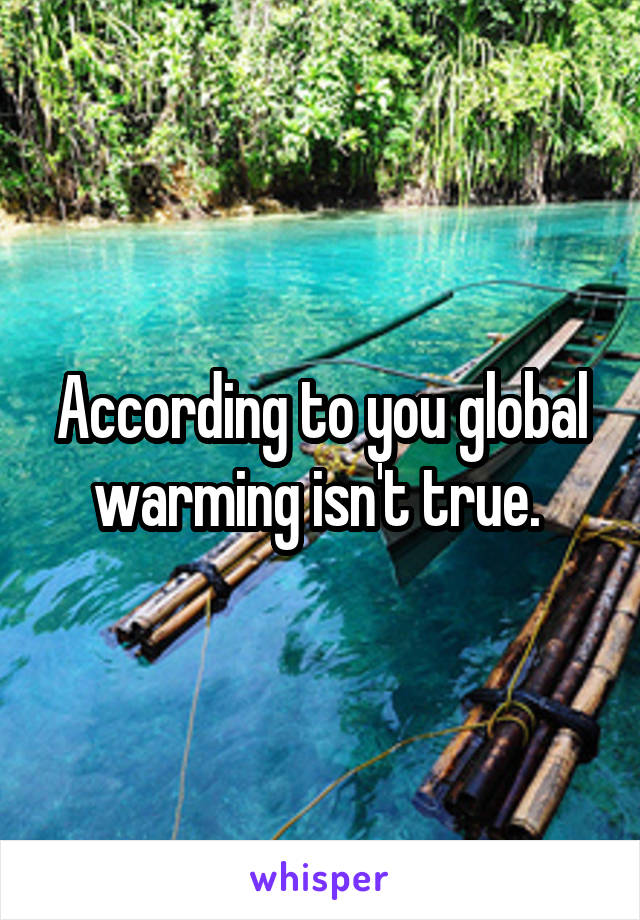 According to you global warming isn't true. 