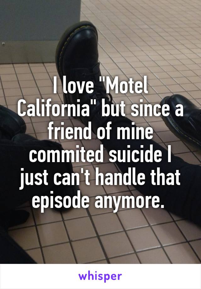 I love "Motel California" but since a friend of mine commited suicide I just can't handle that episode anymore. 