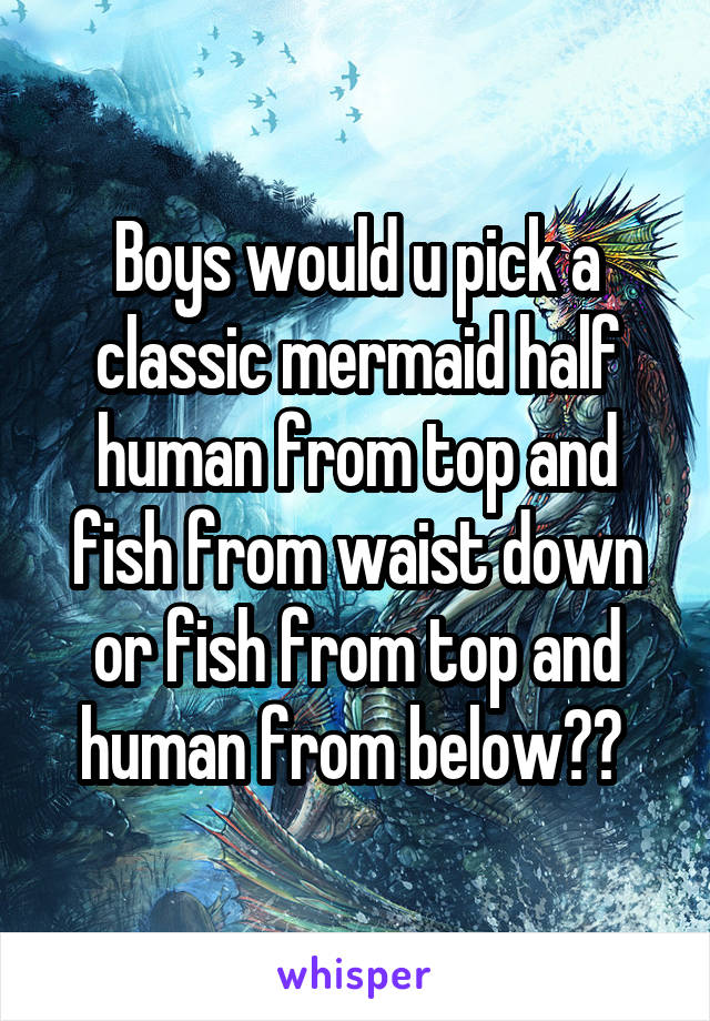 Boys would u pick a classic mermaid half human from top and fish from waist down or fish from top and human from below?? 