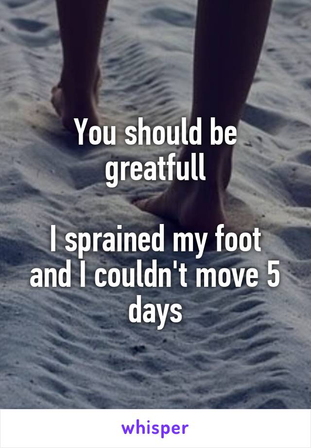 You should be greatfull

I sprained my foot and I couldn't move 5 days