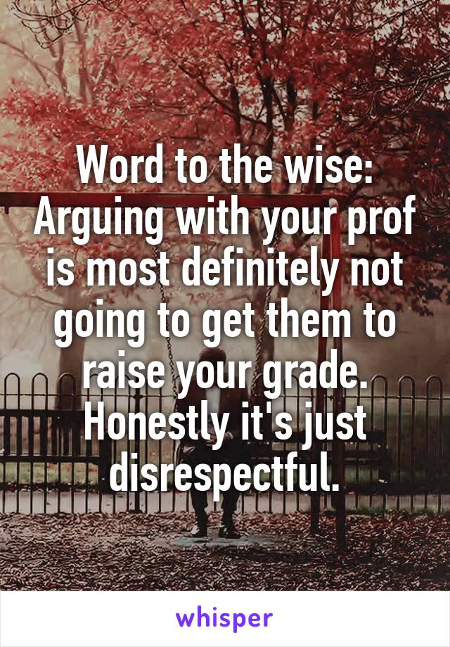 Word to the wise: Arguing with your prof is most definitely not going to get them to raise your grade. Honestly it's just disrespectful.